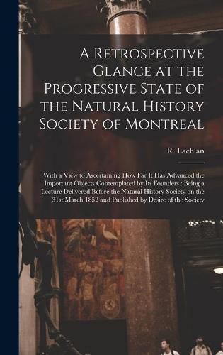 Cover image for A Retrospective Glance at the Progressive State of the Natural History Society of Montreal [microform]: With a View to Ascertaining How Far It Has Advanced the Important Objects Contemplated by Its Founders: Being a Lecture Delivered Before The...