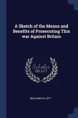 Cover image for A Sketch of the Means and Benefits of Prosecuting This War Against Britain