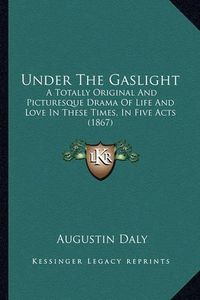 Cover image for Under the Gaslight Under the Gaslight: A Totally Original and Picturesque Drama of Life and Love Ina Totally Original and Picturesque Drama of Life and Love in These Times, in Five Acts (1867) These Times, in Five Acts (1867)