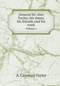 Cover image for General Sir Alex Taylor, his times, his friends and his work Volume 1