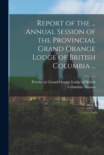 Cover image for Report of the ... Annual Session of the Provincial Grand Orange Lodge of British Columbia ...