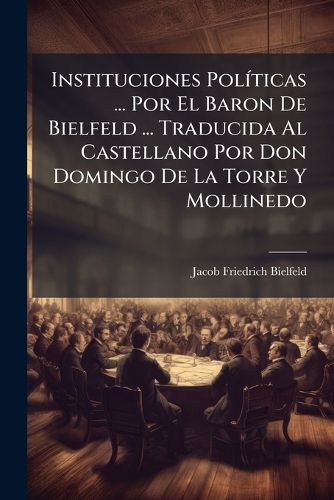 Cover image for Instituciones Pol Ticas ... Por El Baron de Bielfeld ... Traducida Al Castellano Por Don Domingo de La Torre y Mollinedo