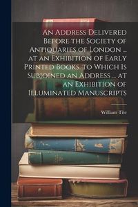 Cover image for An Address Delivered Before the Society of Antiquaries of London ... at an Exhibition of Early Printed Books. to Which Is Subjoined an Address ... at an Exhibition of Illuminated Manuscripts