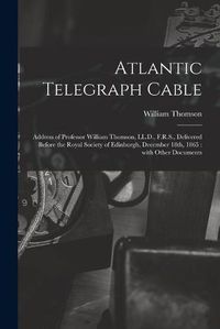 Cover image for Atlantic Telegraph Cable [microform]: Address of Professor William Thomson, LL.D., F.R.S., Delivered Before the Royal Society of Edinburgh, December 18th, 1865: With Other Documents