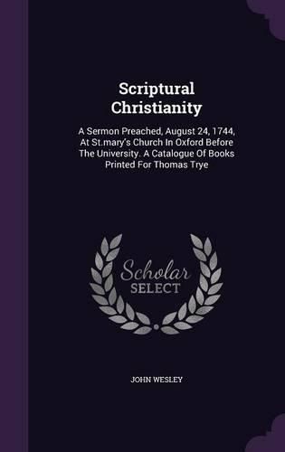 Scriptural Christianity: A Sermon Preached, August 24, 1744, at St.Mary's Church in Oxford Before the University. a Catalogue of Books Printed for Thomas Trye