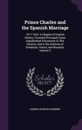 Cover image for Prince Charles and the Spanish Marriage: 1617-1623: A Chapter of English History, Founded Principally Upon Unpublished Documents in This Country, and in the Archives of Simancas, Venice, and Brussels, Volume 2