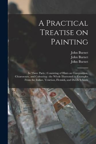 Cover image for A Practical Treatise on Painting: in Three Parts: Consisting of Hints on Composition, Chiaroscuro, and Colouring: the Whole Illustrated by Examples From the Italian, Venetian, Flemish, and Dutch Schools