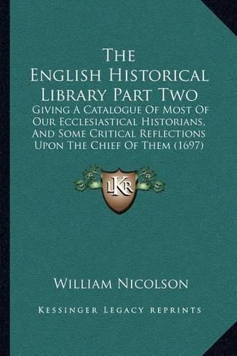 The English Historical Library Part Two: Giving a Catalogue of Most of Our Ecclesiastical Historians, and Some Critical Reflections Upon the Chief of Them (1697)