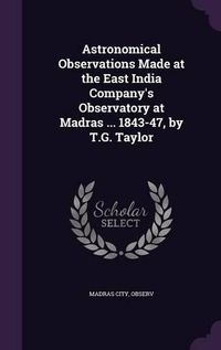 Cover image for Astronomical Observations Made at the East India Company's Observatory at Madras ... 1843-47, by T.G. Taylor