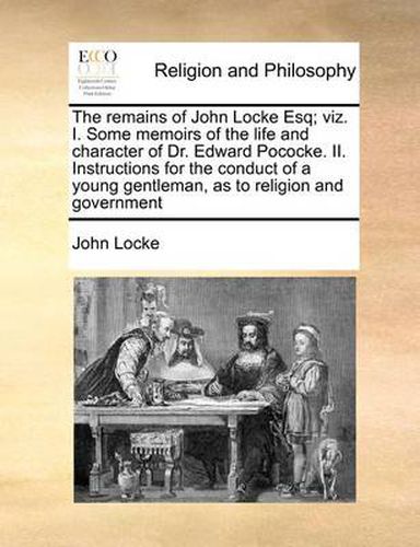 Cover image for The Remains of John Locke Esq; Viz. I. Some Memoirs of the Life and Character of Dr. Edward Pococke. II. Instructions for the Conduct of a Young Gentleman, as to Religion and Government