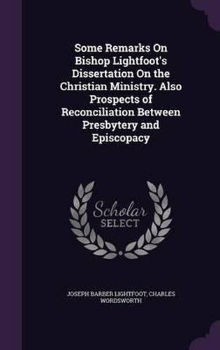 Cover image for Some Remarks on Bishop Lightfoot's Dissertation on the Christian Ministry. Also Prospects of Reconciliation Between Presbytery and Episcopacy