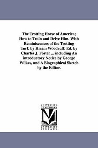 Cover image for The Trotting Horse of America; How to Train and Drive Him. With Reminiscences of the Trotting Turf. by Hiram Woodruff. Ed. by Charles J. Foster ... including An introductory Notice by George Wilkes, and A Biographical Sketch by the Editor.