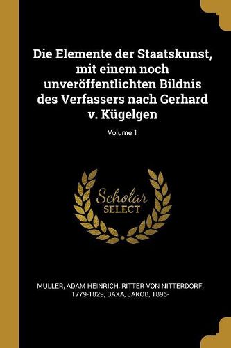 Cover image for Die Elemente der Staatskunst, mit einem noch unveroeffentlichten Bildnis des Verfassers nach Gerhard v. Kuegelgen; Volume 1