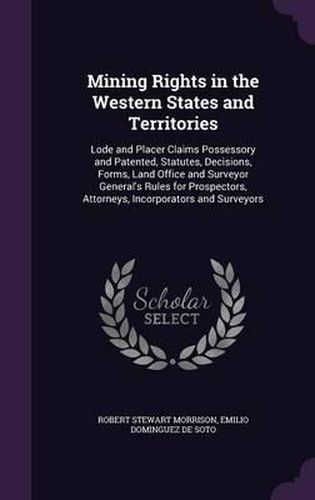 Mining Rights in the Western States and Territories: Lode and Placer Claims Possessory and Patented, Statutes, Decisions, Forms, Land Office and Surveyor General's Rules for Prospectors, Attorneys, Incorporators and Surveyors