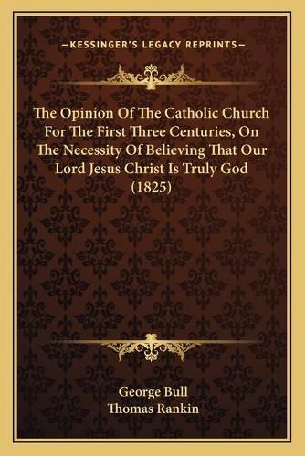 The Opinion of the Catholic Church for the First Three Centuries, on the Necessity of Believing That Our Lord Jesus Christ Is Truly God (1825)