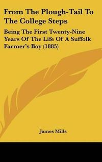 Cover image for From the Plough-Tail to the College Steps: Being the First Twenty-Nine Years of the Life of a Suffolk Farmer's Boy (1885)