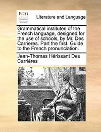 Cover image for Grammatical Institutes of the French Language, Designed for the Use of Schools, by Mr. Des Carrieres. Part the First. Guide to the French Pronunciation.