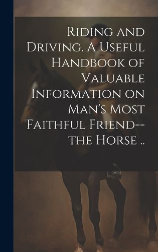 Cover image for Riding and Driving. A Useful Handbook of Valuable Information on Man's Most Faithful Friend--the Horse ..