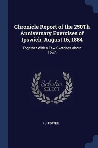 Cover image for Chronicle Report of the 250th Anniversary Exercises of Ipswich, August 16, 1884: Together with a Few Sketches about Town