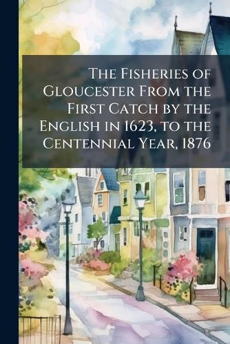 Cover image for The Fisheries of Gloucester from the First Catch by the English in 1623, to the Centennial Year, 1876