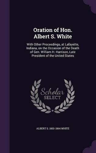 Oration of Hon. Albert S. White: With Other Proceedings, at Lafayette, Indiana, on the Occasion of the Death of Gen. William H. Harrison, Late President of the United States