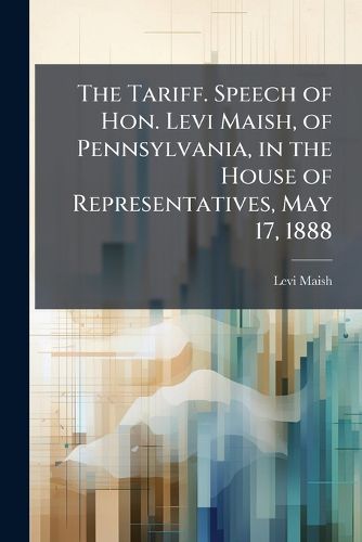 Cover image for The Tariff. Speech of Hon. Levi Maish, of Pennsylvania, in the House of Representatives, May 17, 1888