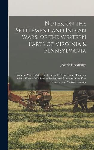 Cover image for Notes, on the Settlement and Indian Wars, of the Western Parts of Virginia & Pennsylvania: From the Year 1763 Until the Year 1783 Inclusive; Together With a View, of the State of Society and Manners of the First Settlers of the Western Country