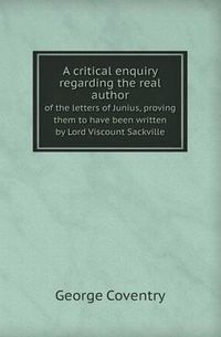 Cover image for A Critical Enquiry Regarding the Real Author of the Letters of Junius, Proving Them to Have Been Written by Lord Viscount Sackville