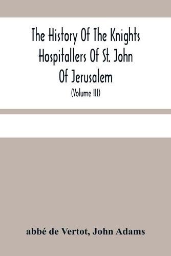 The History Of The Knights Hospitallers Of St. John Of Jerusalem: Styled Afterwards, The Knights Of Rhodes, And At Present, The Knights Of Malta (Volume Iii)