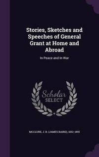 Cover image for Stories, Sketches and Speeches of General Grant at Home and Abroad: In Peace and in War