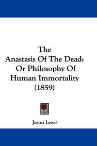 Cover image for The Anastasis of the Dead: Or Philosophy of Human Immortality (1859)