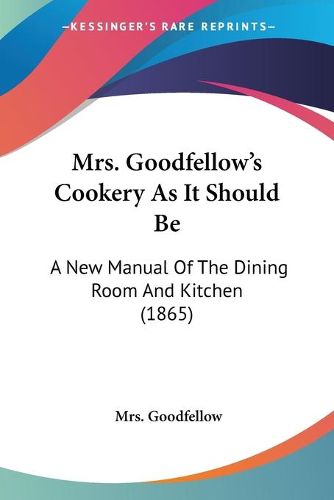 Cover image for Mrs. Goodfellow's Cookery as It Should Be: A New Manual of the Dining Room and Kitchen (1865)