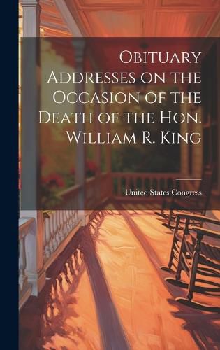 Cover image for Obituary Addresses on the Occasion of the Death of the Hon. William R. King