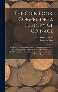 Cover image for The Coin Book, Comprising a History of Coinage; a Synopsis of the Mint Laws of the United States; Statistics of the Coinage From 1792 to 1870; List of Current Gold and Silver Coins, and Their Custom House Values; a Dictionary of all Coins Known in Ancient