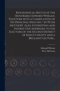 Cover image for Biographical Sketch of the Honorable Edward Whelan, Together With a Compilation of His Principal Speeches / by Peter McCourt. Also, Interesting and Instructive Addresses to the Electors of the Second District of King's County and a Brilliant Lecture...