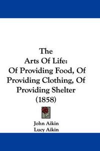 Cover image for The Arts of Life: Of Providing Food, of Providing Clothing, of Providing Shelter (1858)