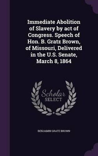 Immediate Abolition of Slavery by Act of Congress. Speech of Hon. B. Gratz Brown, of Missouri, Delivered in the U.S. Senate, March 8, 1864