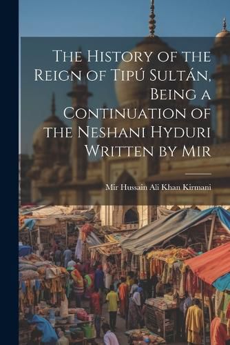 The History of the Reign of Tipu Sultan, Being a Continuation of the Neshani Hyduri Written by Mir