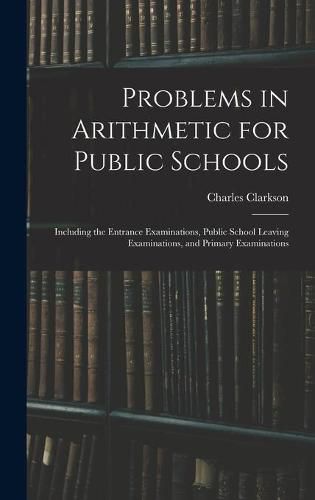 Problems in Arithmetic for Public Schools: Including the Entrance Examinations, Public School Leaving Examinations, and Primary Examinations