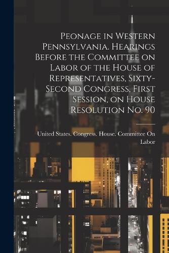 Cover image for Peonage in Western Pennsylvania. Hearings Before the Committee on Labor of the House of Representatives, Sixty-second Congress, First Session, on House Resolution no. 90