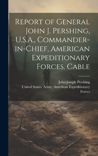 Cover image for Report of General John J. Pershing, U.S.A., Commander-in-Chief, American Expeditionary Forces. Cable