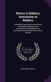 Cover image for Notice to Bidders; Instruction to Bidders: Condensed Specifications and Forms of Proposals Relating to the Construction and Operation of a Municipal Street Railway for the City of Chicago