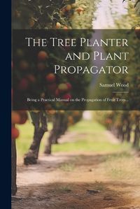 Cover image for The Tree Planter and Plant Propagator; Being a Practical Manual on the Propagation of Fruit Trees ..