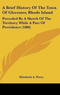 Cover image for A Brief History of the Town of Glocester, Rhode Island: Preceded by a Sketch of the Territory While a Part of Providence (1886)