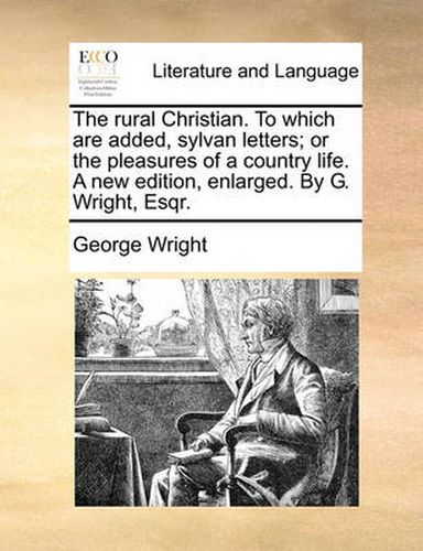 Cover image for The Rural Christian. to Which Are Added, Sylvan Letters; Or the Pleasures of a Country Life. a New Edition, Enlarged. by G. Wright, Esqr.