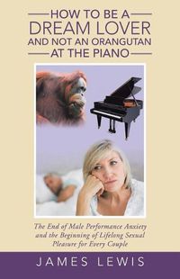 Cover image for How to Be a Dream Lover and Not an Orangutan at the Piano: The End of Male Performance Anxiety and the Beginning of Lifelong Sexual Pleasure for Every Couple