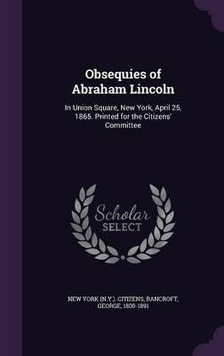 Obsequies of Abraham Lincoln: In Union Square, New York, April 25, 1865. Printed for the Citizens' Committee