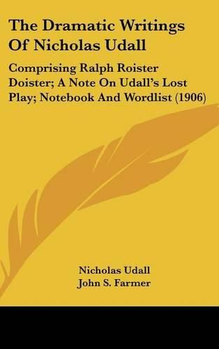 Cover image for The Dramatic Writings of Nicholas Udall: Comprising Ralph Roister Doister; A Note on Udall's Lost Play; Notebook and Wordlist (1906)