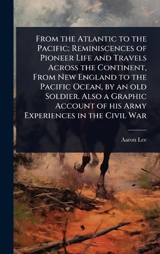 Cover image for From the Atlantic to the Pacific; Reminiscences of Pioneer Life and Travels Across the Continent, From New England to the Pacific Ocean, by an old Soldier. Also a Graphic Account of his Army Experiences in the Civil War
