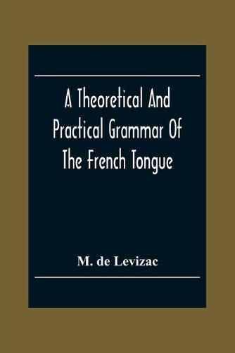 A Theoretical And Practical Grammar Of The French Tongue; In Which The Present Usage Is Displayed, Agreeably To The Decision Of The French Academy